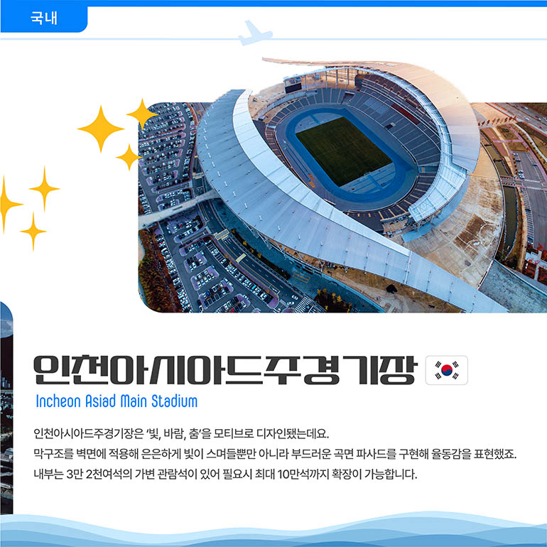 인천아시아시아드경기장 인천아시아시아드경기장 Incheon Asiad Main Stadium 인천아시아드주경기장은 ‘빛, 바람, 춤’을 모티브로 디자인됐는데요. 막구조를 벽면에 적용해 은은하게 빛이 스며들뿐만 아니라 부드러운 곡면 파사드를 구현해 율동감을 표현했죠. 내부는 3만 2천여석의 가변 관람석이 있어 필요시 최대 10만석까지 확장이 가능합니다.